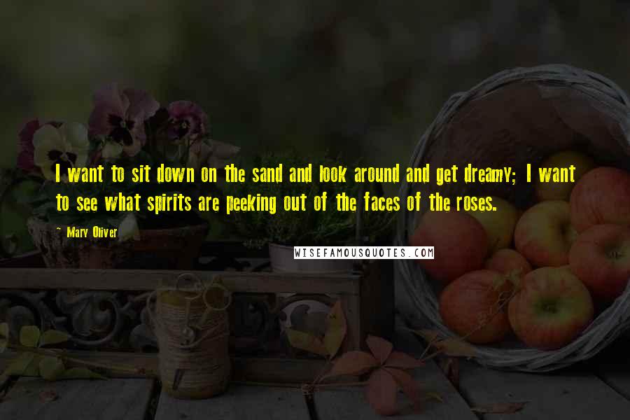 Mary Oliver Quotes: I want to sit down on the sand and look around and get dreamy; I want to see what spirits are peeking out of the faces of the roses.