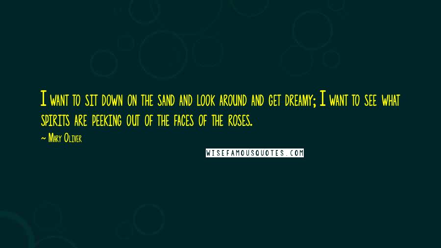 Mary Oliver Quotes: I want to sit down on the sand and look around and get dreamy; I want to see what spirits are peeking out of the faces of the roses.