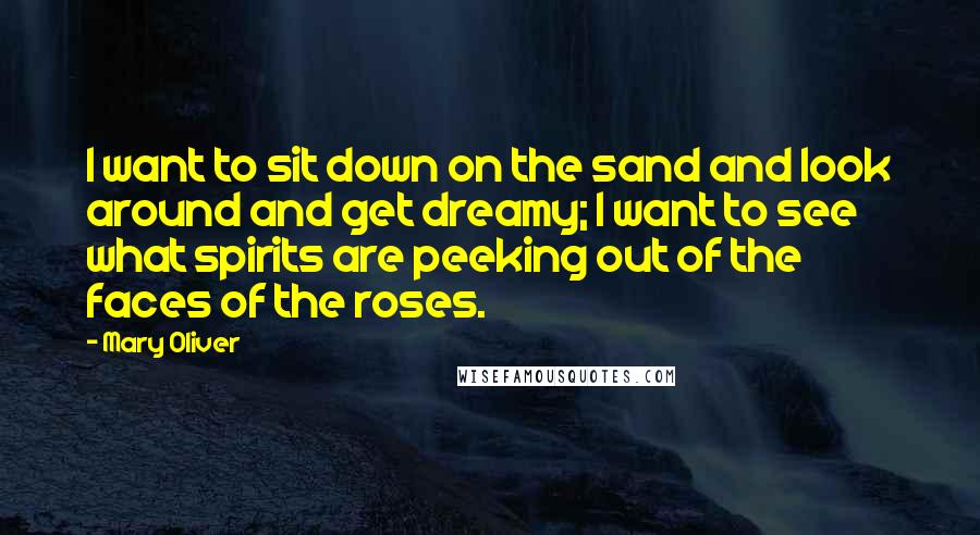 Mary Oliver Quotes: I want to sit down on the sand and look around and get dreamy; I want to see what spirits are peeking out of the faces of the roses.