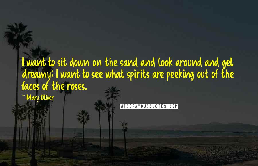 Mary Oliver Quotes: I want to sit down on the sand and look around and get dreamy; I want to see what spirits are peeking out of the faces of the roses.