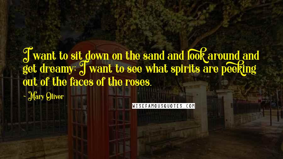 Mary Oliver Quotes: I want to sit down on the sand and look around and get dreamy; I want to see what spirits are peeking out of the faces of the roses.