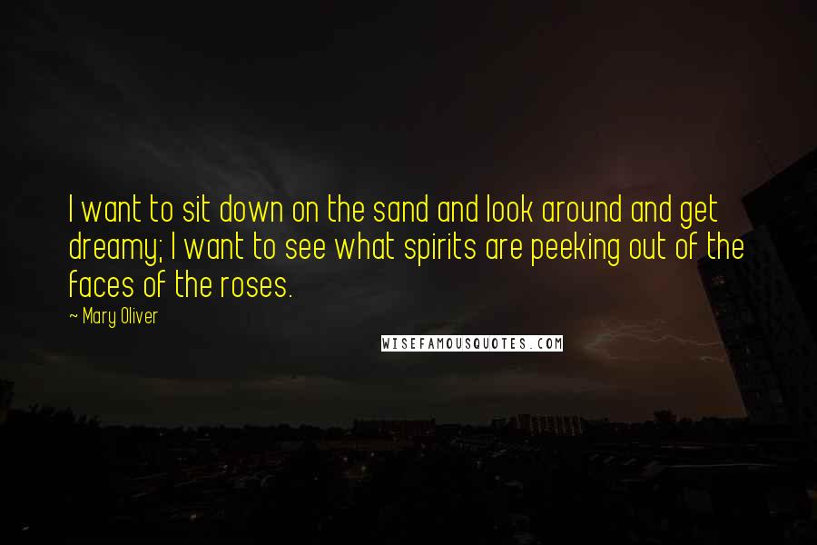 Mary Oliver Quotes: I want to sit down on the sand and look around and get dreamy; I want to see what spirits are peeking out of the faces of the roses.