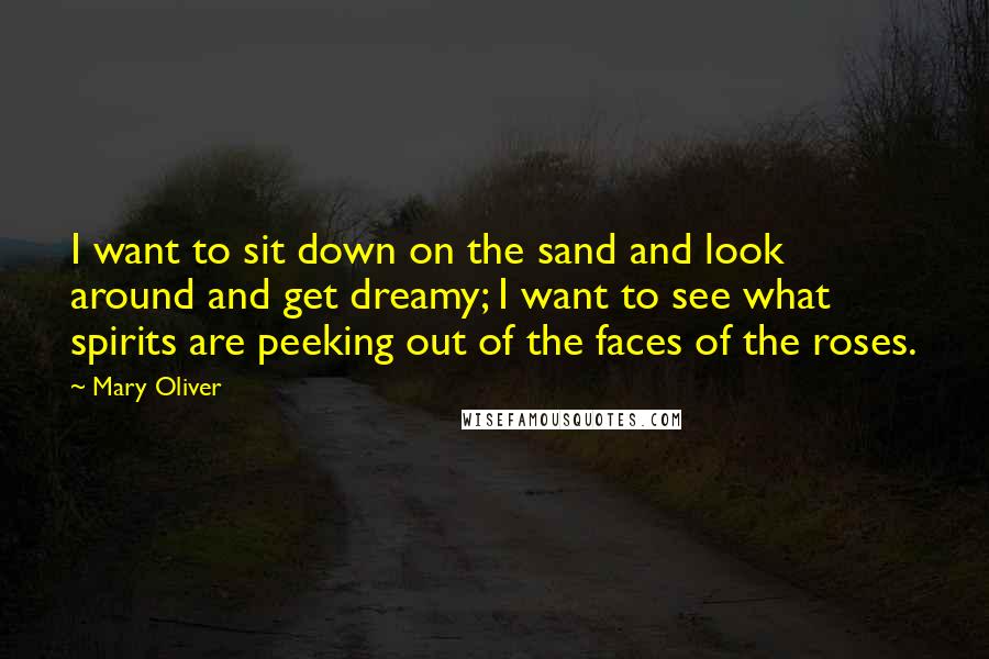 Mary Oliver Quotes: I want to sit down on the sand and look around and get dreamy; I want to see what spirits are peeking out of the faces of the roses.