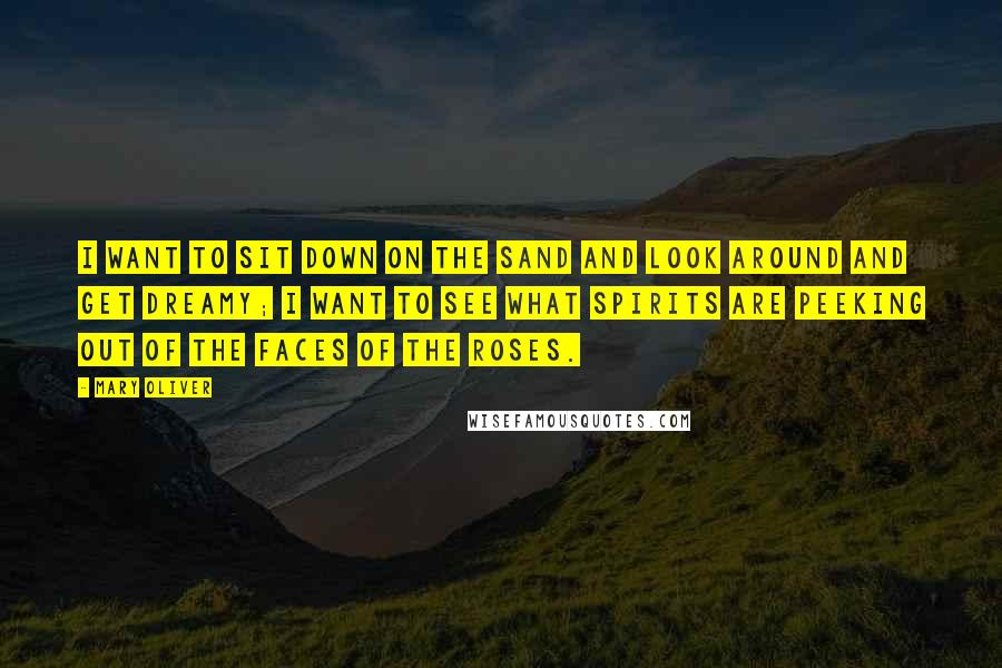 Mary Oliver Quotes: I want to sit down on the sand and look around and get dreamy; I want to see what spirits are peeking out of the faces of the roses.