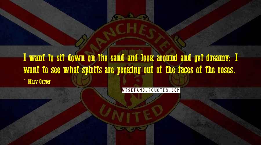 Mary Oliver Quotes: I want to sit down on the sand and look around and get dreamy; I want to see what spirits are peeking out of the faces of the roses.