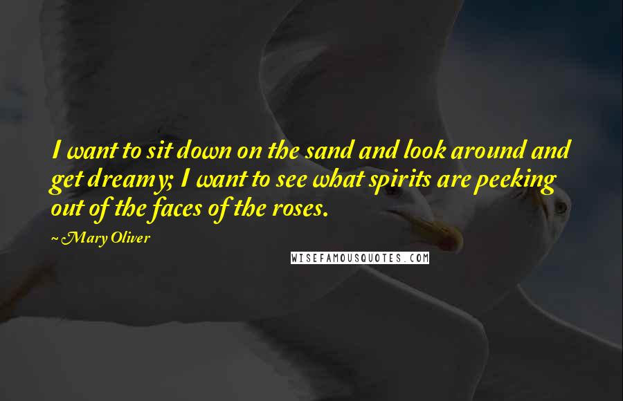 Mary Oliver Quotes: I want to sit down on the sand and look around and get dreamy; I want to see what spirits are peeking out of the faces of the roses.