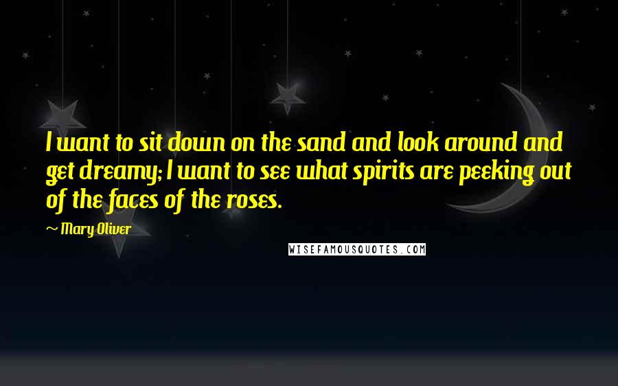 Mary Oliver Quotes: I want to sit down on the sand and look around and get dreamy; I want to see what spirits are peeking out of the faces of the roses.