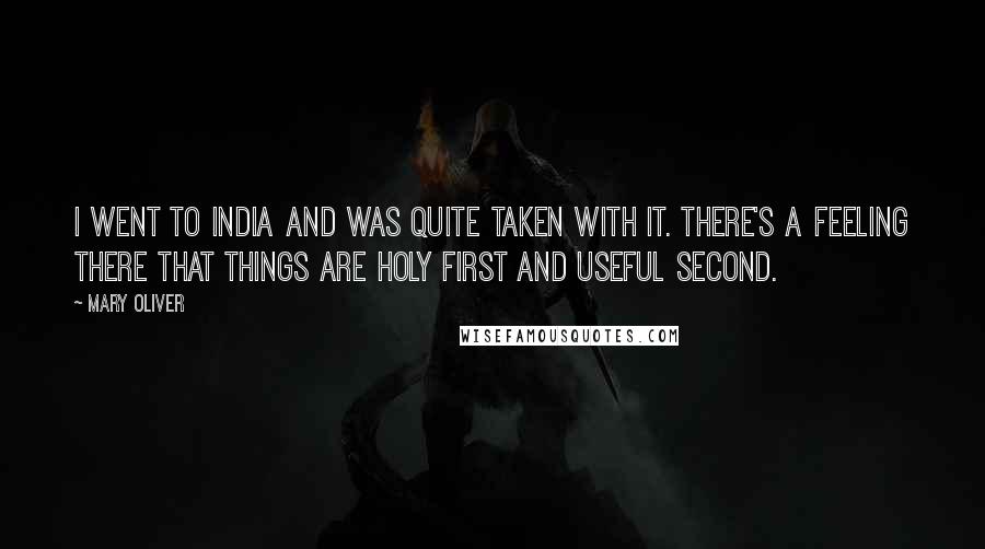 Mary Oliver Quotes: I went to India and was quite taken with it. There's a feeling there that things are holy first and useful second.