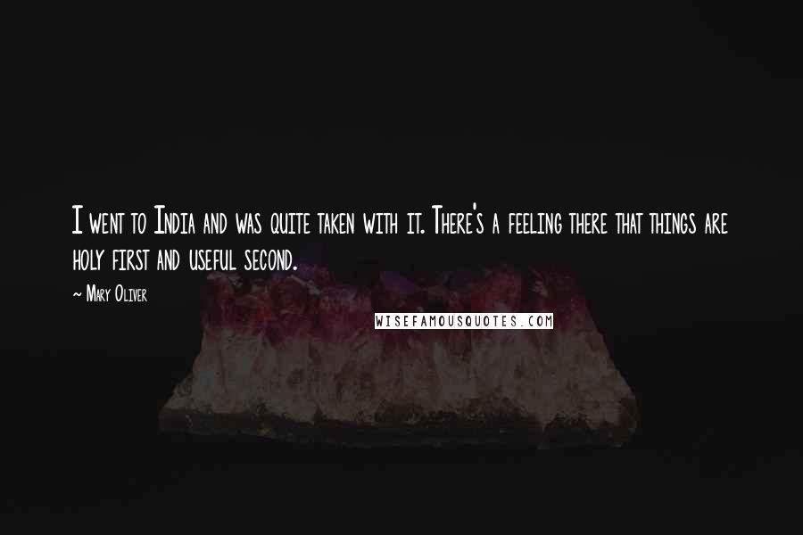 Mary Oliver Quotes: I went to India and was quite taken with it. There's a feeling there that things are holy first and useful second.