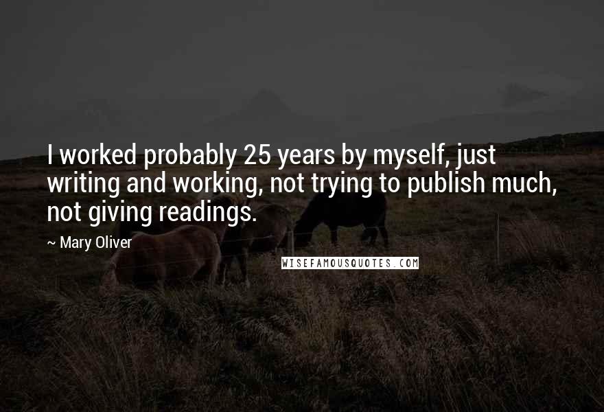 Mary Oliver Quotes: I worked probably 25 years by myself, just writing and working, not trying to publish much, not giving readings.