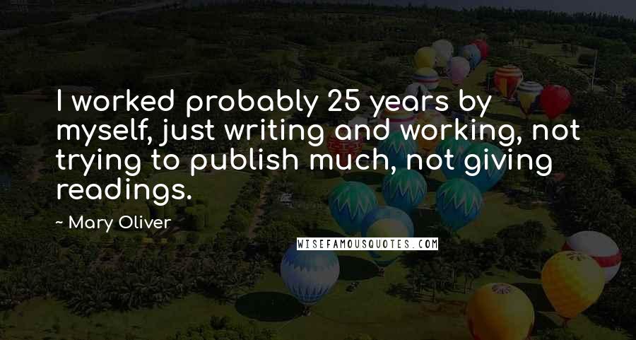 Mary Oliver Quotes: I worked probably 25 years by myself, just writing and working, not trying to publish much, not giving readings.