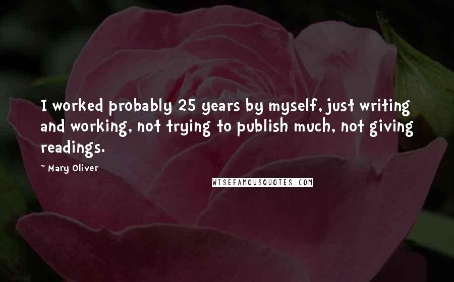 Mary Oliver Quotes: I worked probably 25 years by myself, just writing and working, not trying to publish much, not giving readings.