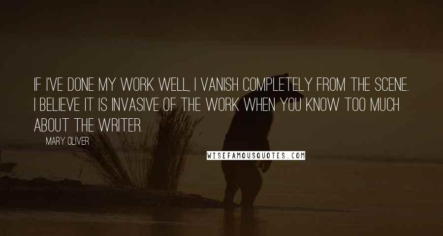 Mary Oliver Quotes: If I've done my work well, I vanish completely from the scene. I believe it is invasive of the work when you know too much about the writer.