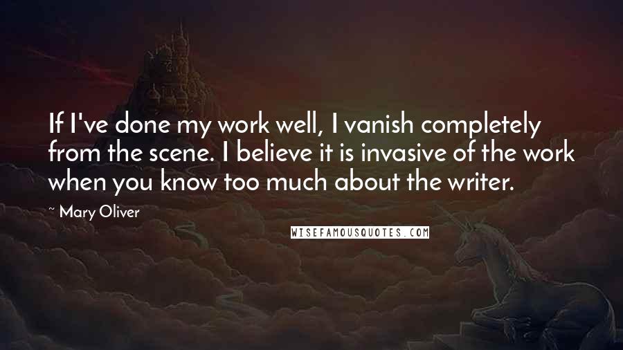 Mary Oliver Quotes: If I've done my work well, I vanish completely from the scene. I believe it is invasive of the work when you know too much about the writer.