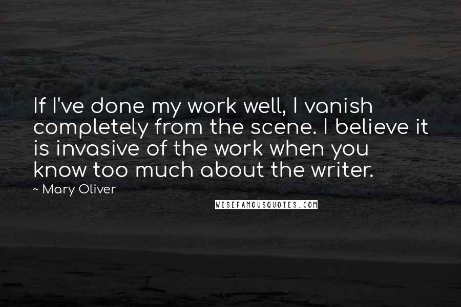 Mary Oliver Quotes: If I've done my work well, I vanish completely from the scene. I believe it is invasive of the work when you know too much about the writer.