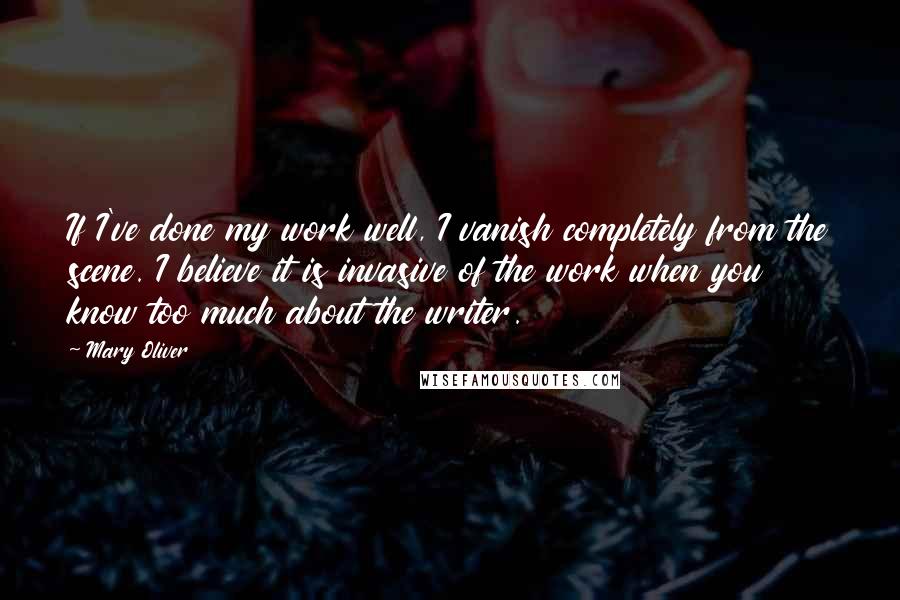 Mary Oliver Quotes: If I've done my work well, I vanish completely from the scene. I believe it is invasive of the work when you know too much about the writer.
