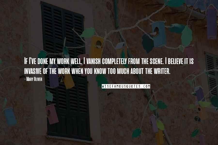 Mary Oliver Quotes: If I've done my work well, I vanish completely from the scene. I believe it is invasive of the work when you know too much about the writer.