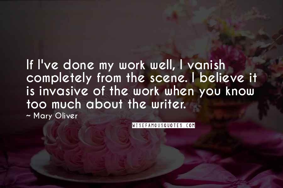 Mary Oliver Quotes: If I've done my work well, I vanish completely from the scene. I believe it is invasive of the work when you know too much about the writer.