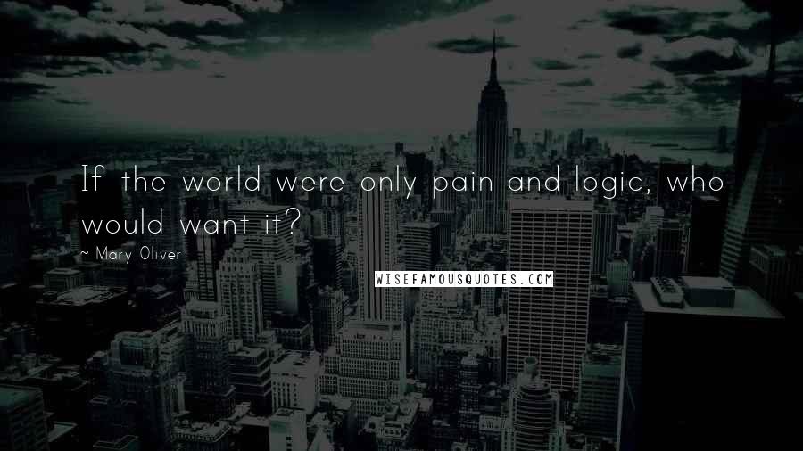 Mary Oliver Quotes: If the world were only pain and logic, who would want it?