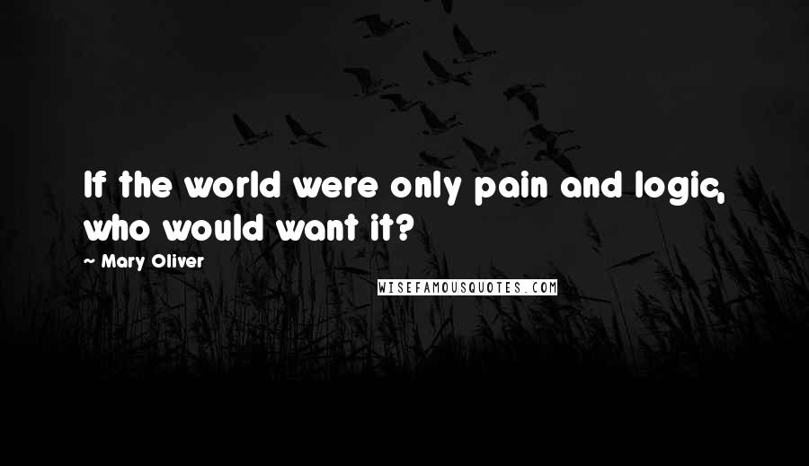 Mary Oliver Quotes: If the world were only pain and logic, who would want it?