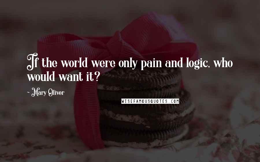 Mary Oliver Quotes: If the world were only pain and logic, who would want it?