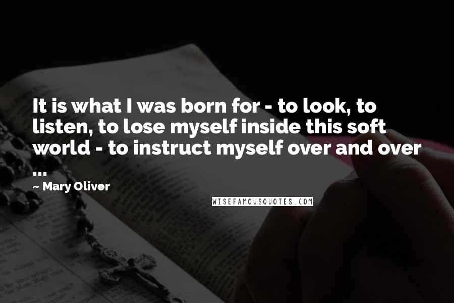 Mary Oliver Quotes: It is what I was born for - to look, to listen, to lose myself inside this soft world - to instruct myself over and over ...