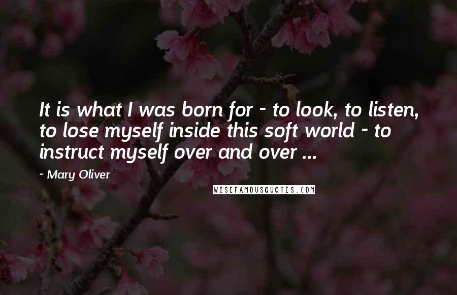 Mary Oliver Quotes: It is what I was born for - to look, to listen, to lose myself inside this soft world - to instruct myself over and over ...