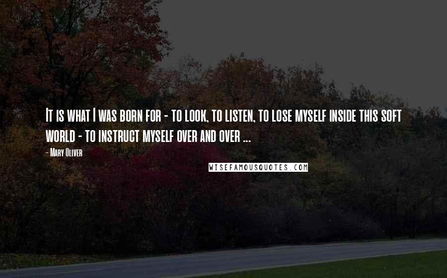 Mary Oliver Quotes: It is what I was born for - to look, to listen, to lose myself inside this soft world - to instruct myself over and over ...