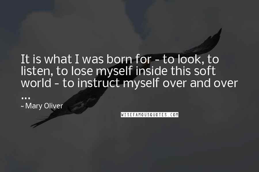 Mary Oliver Quotes: It is what I was born for - to look, to listen, to lose myself inside this soft world - to instruct myself over and over ...