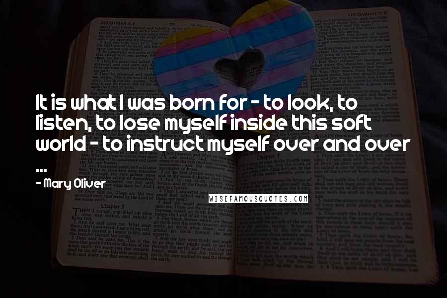 Mary Oliver Quotes: It is what I was born for - to look, to listen, to lose myself inside this soft world - to instruct myself over and over ...