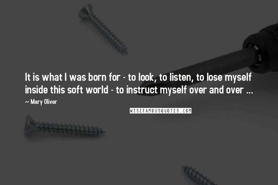 Mary Oliver Quotes: It is what I was born for - to look, to listen, to lose myself inside this soft world - to instruct myself over and over ...