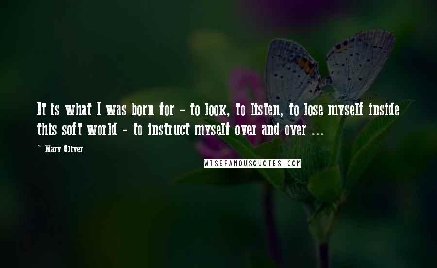 Mary Oliver Quotes: It is what I was born for - to look, to listen, to lose myself inside this soft world - to instruct myself over and over ...