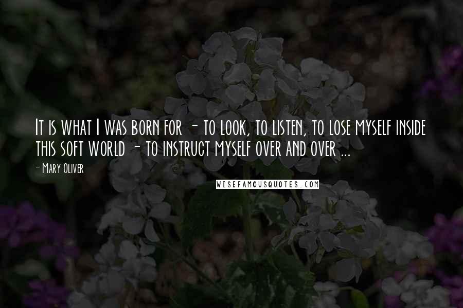 Mary Oliver Quotes: It is what I was born for - to look, to listen, to lose myself inside this soft world - to instruct myself over and over ...