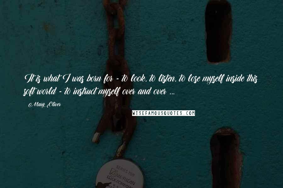 Mary Oliver Quotes: It is what I was born for - to look, to listen, to lose myself inside this soft world - to instruct myself over and over ...