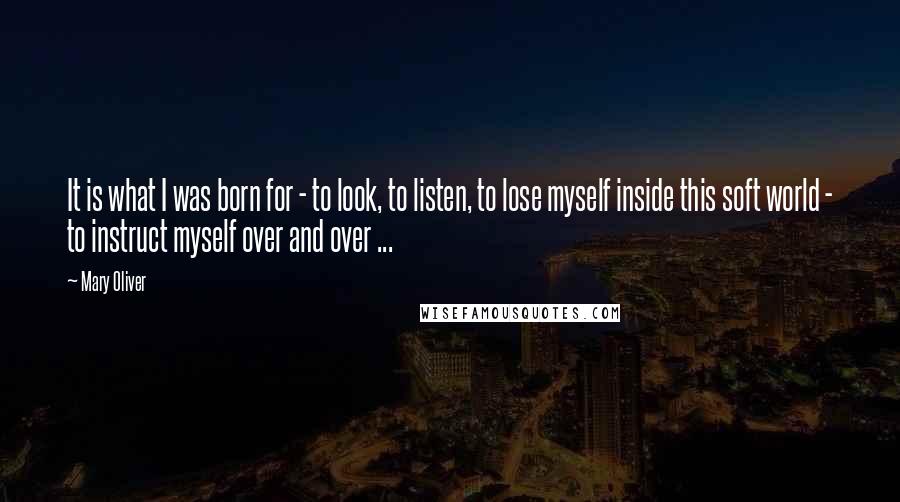 Mary Oliver Quotes: It is what I was born for - to look, to listen, to lose myself inside this soft world - to instruct myself over and over ...
