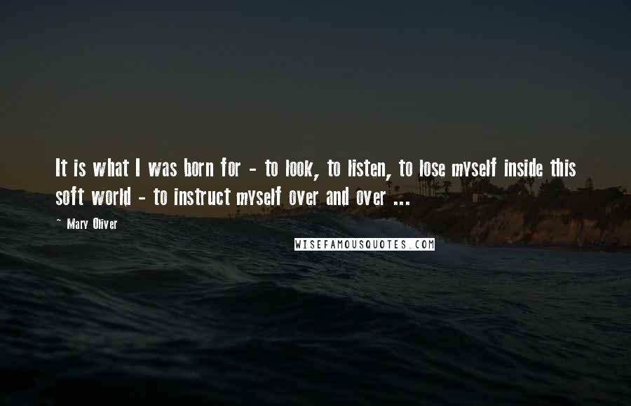 Mary Oliver Quotes: It is what I was born for - to look, to listen, to lose myself inside this soft world - to instruct myself over and over ...
