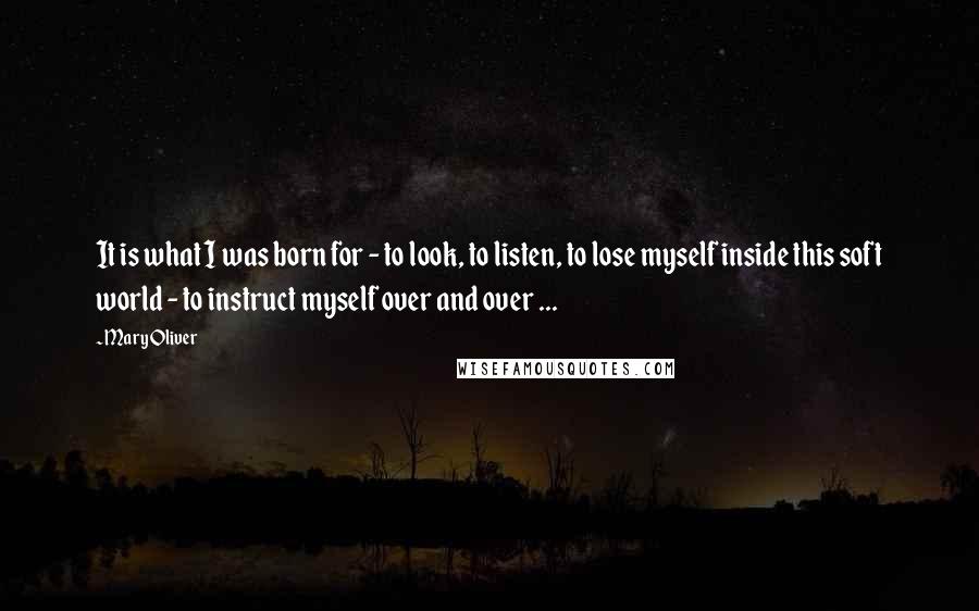 Mary Oliver Quotes: It is what I was born for - to look, to listen, to lose myself inside this soft world - to instruct myself over and over ...
