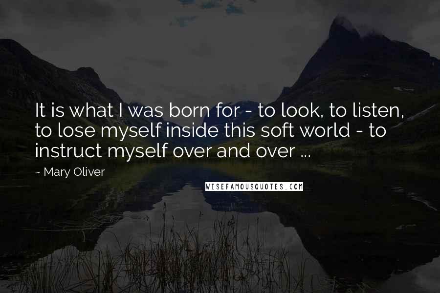 Mary Oliver Quotes: It is what I was born for - to look, to listen, to lose myself inside this soft world - to instruct myself over and over ...