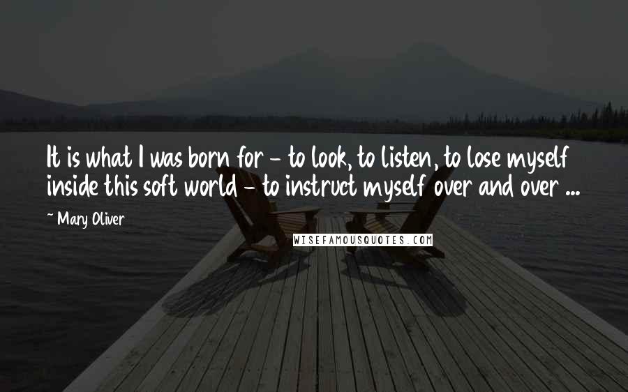 Mary Oliver Quotes: It is what I was born for - to look, to listen, to lose myself inside this soft world - to instruct myself over and over ...