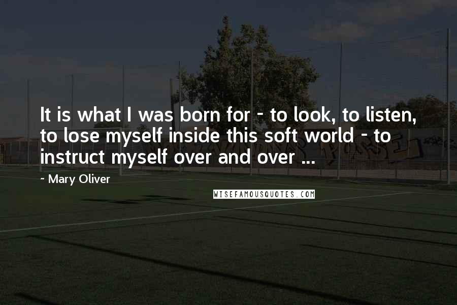 Mary Oliver Quotes: It is what I was born for - to look, to listen, to lose myself inside this soft world - to instruct myself over and over ...