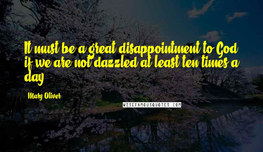 Mary Oliver Quotes: It must be a great disappointment to God if we are not dazzled at least ten times a day.