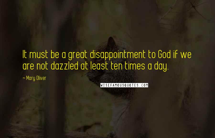 Mary Oliver Quotes: It must be a great disappointment to God if we are not dazzled at least ten times a day.