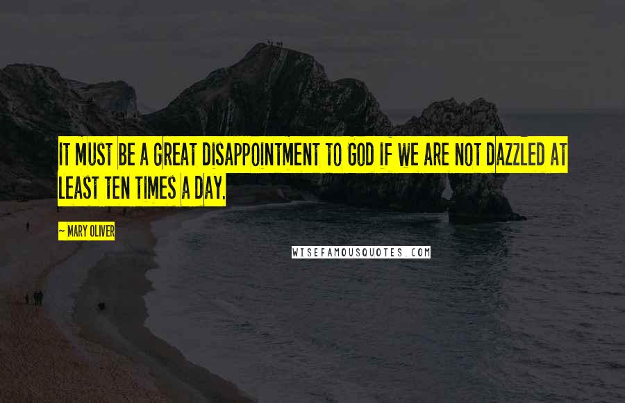 Mary Oliver Quotes: It must be a great disappointment to God if we are not dazzled at least ten times a day.