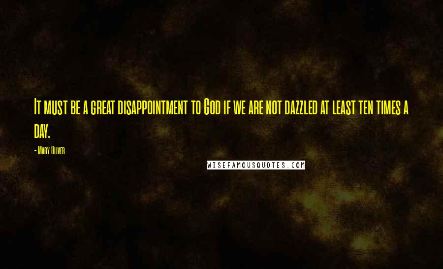 Mary Oliver Quotes: It must be a great disappointment to God if we are not dazzled at least ten times a day.