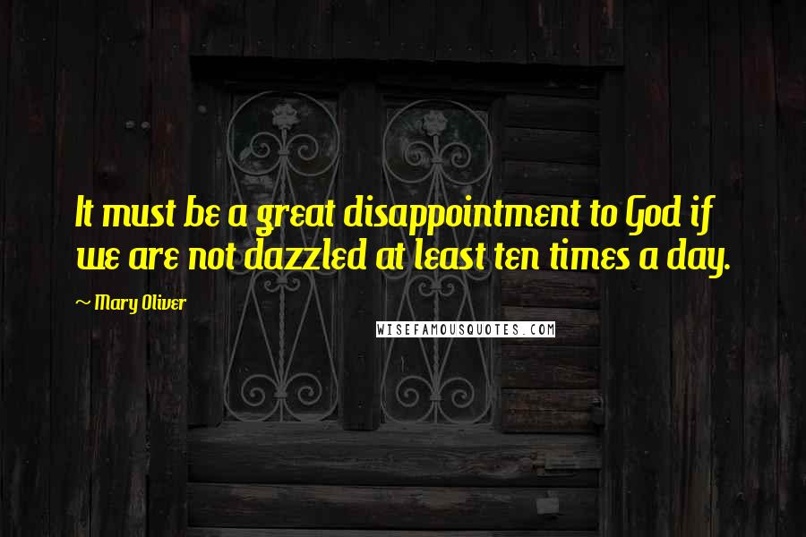 Mary Oliver Quotes: It must be a great disappointment to God if we are not dazzled at least ten times a day.