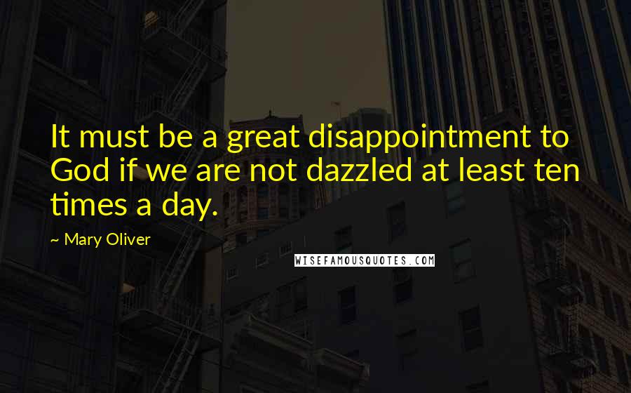 Mary Oliver Quotes: It must be a great disappointment to God if we are not dazzled at least ten times a day.