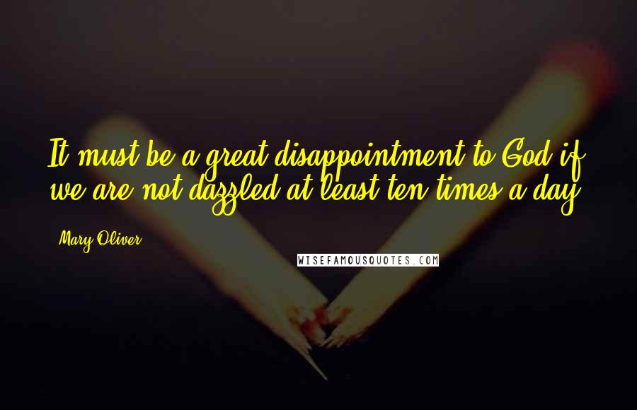 Mary Oliver Quotes: It must be a great disappointment to God if we are not dazzled at least ten times a day.