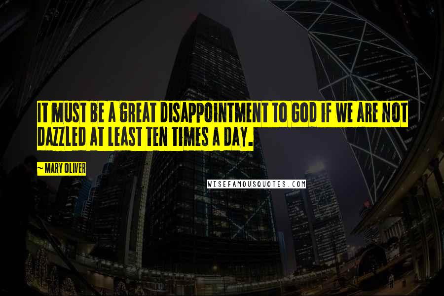 Mary Oliver Quotes: It must be a great disappointment to God if we are not dazzled at least ten times a day.