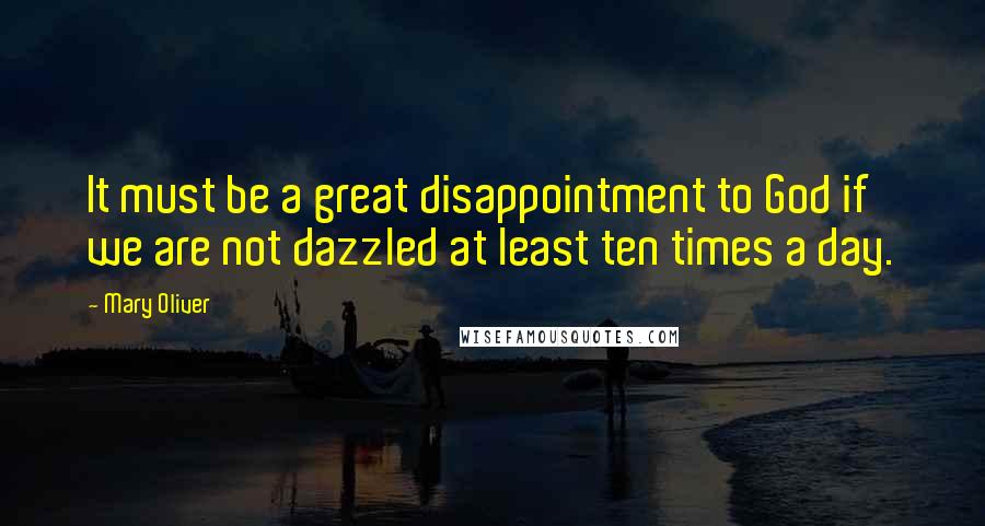 Mary Oliver Quotes: It must be a great disappointment to God if we are not dazzled at least ten times a day.