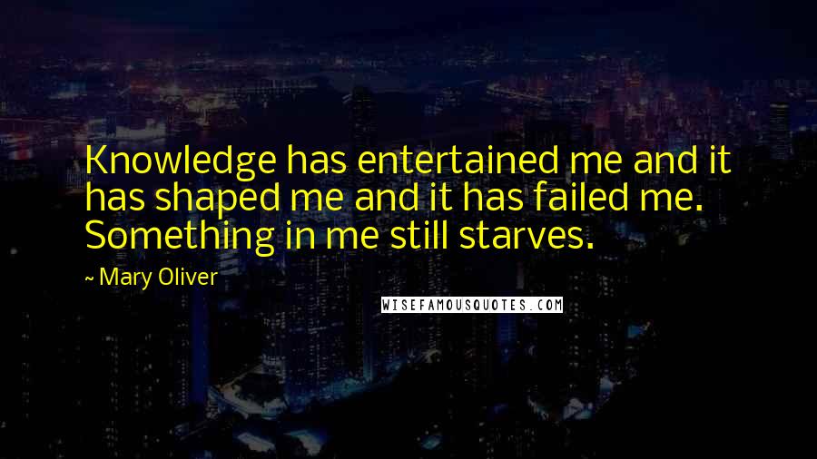 Mary Oliver Quotes: Knowledge has entertained me and it has shaped me and it has failed me. Something in me still starves.